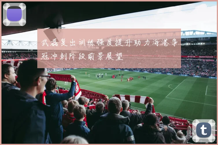 武磊复出训练强度提升助力海港争冠冲刺阶段前景展望