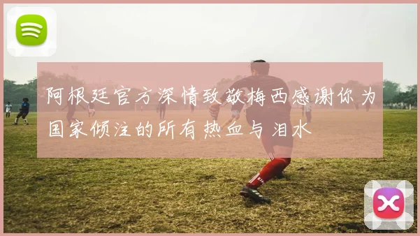阿根廷官方深情致敬梅西感谢你为国家倾注的所有热血与泪水