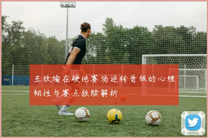 王欣瑜在硬地赛场逆转晋级的心理韧性与赛点救赎解析