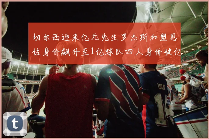 切尔西迎来亿元先生罗杰斯加盟恩佐身价飙升至1亿球队四人身价破亿