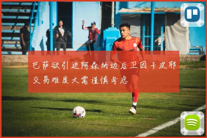 巴萨欲引进阿森纳边后卫因卡皮耶交易难度大需谨慎考虑