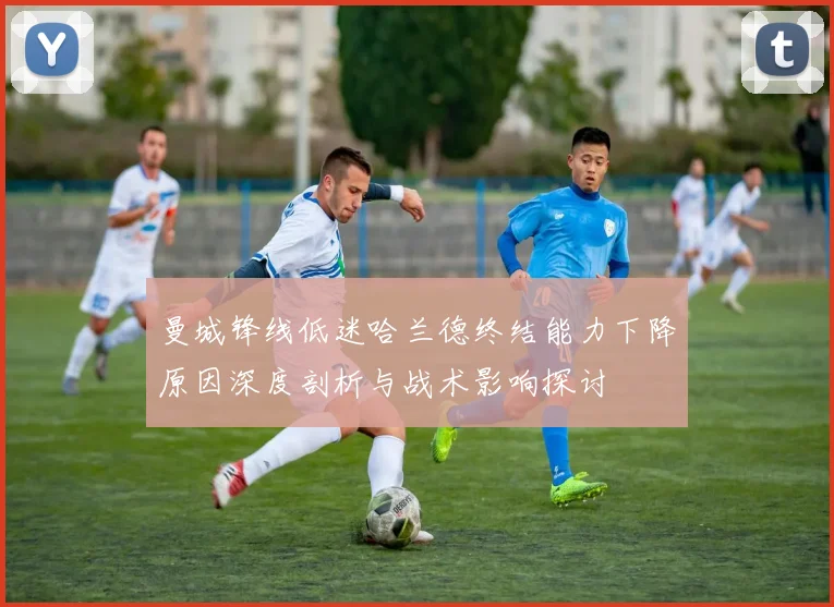 曼城锋线低迷哈兰德终结能力下降原因深度剖析与战术影响探讨