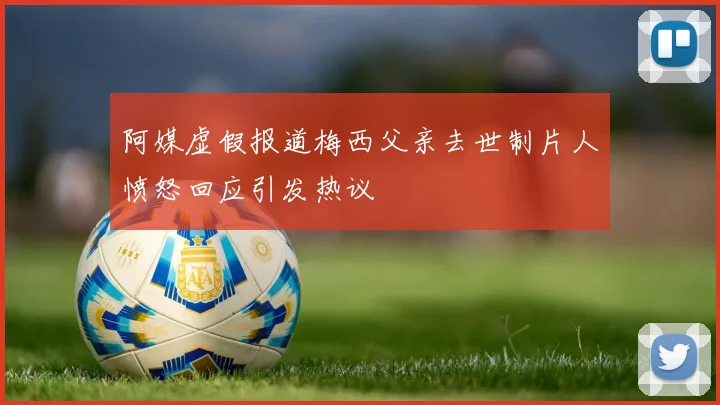 阿媒虚假报道梅西父亲去世制片人愤怒回应引发热议