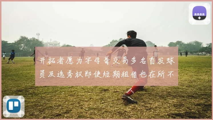 开拓者愿为字母哥交易多名首发球员及选秀权即使短期租借也在所不惜
