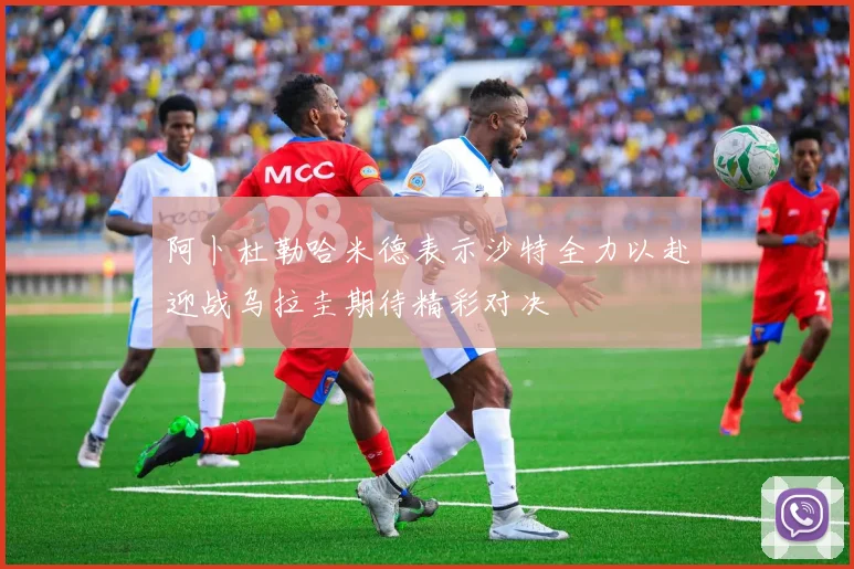 阿卜杜勒哈米德表示沙特全力以赴迎战乌拉圭期待精彩对决