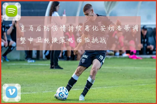 皇马后防伤情持续恶化安切洛蒂调整中卫轮换策略面临挑战