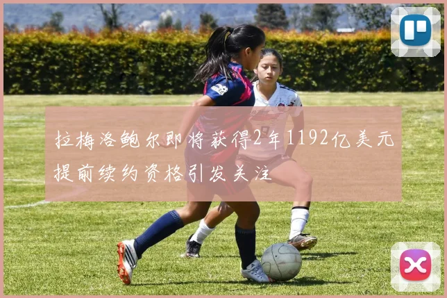 拉梅洛鲍尔即将获得2年1192亿美元提前续约资格引发关注
