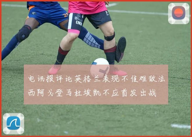 电讯报评论英格兰表现不佳难敌法西阿戈登马杜埃凯不应首发出战