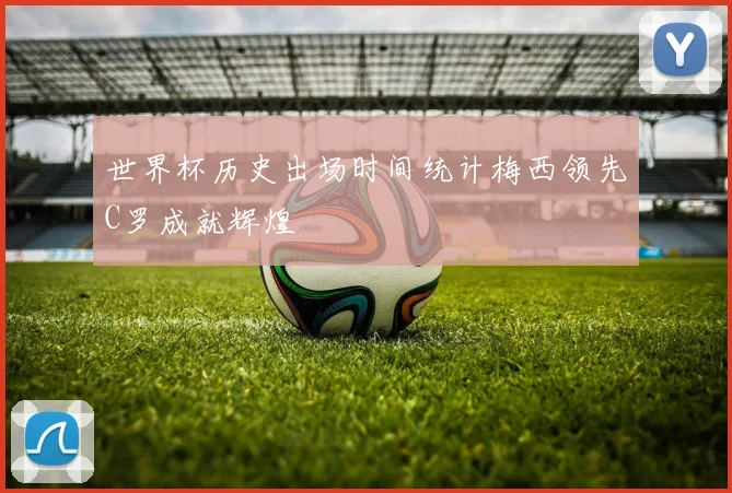 世界杯历史出场时间统计梅西领先C罗成就辉煌