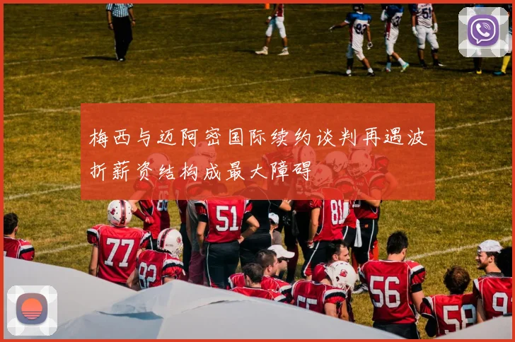 梅西与迈阿密国际续约谈判再遇波折薪资结构成最大障碍