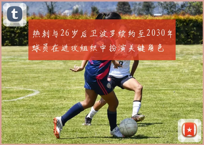 热刺与26岁后卫波罗续约至2030年球员在进攻组织中扮演关键角色