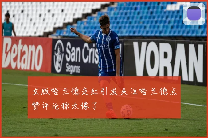 女版哈兰德走红引发关注哈兰德点赞评论称太像了