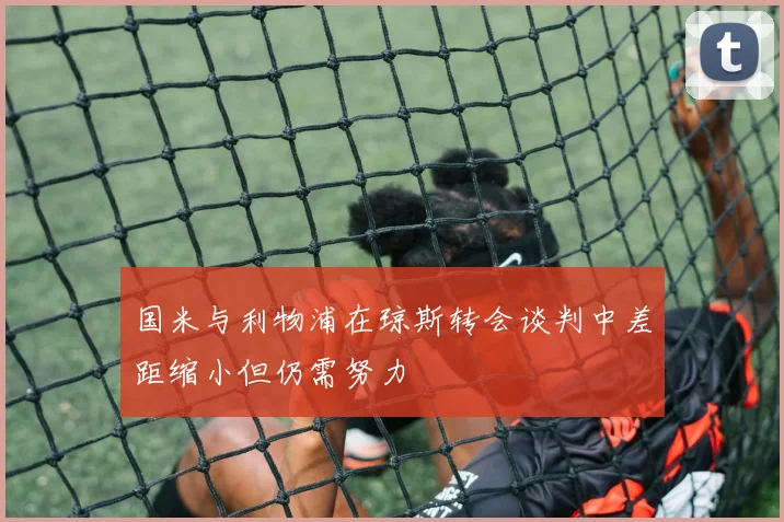 国米与利物浦在琼斯转会谈判中差距缩小但仍需努力