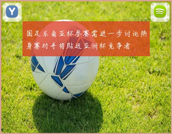 国足东南亚杯参赛需进一步讨论热身赛对手将贴近亚洲杯竞争者