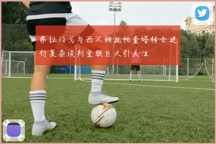 弗拉门戈与西汉姆就帕奎塔转会进行复杂谈判金额巨大引关注