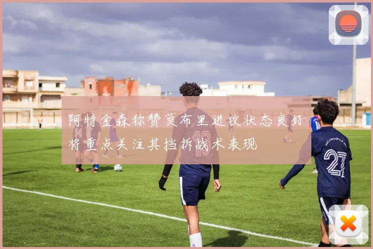 阿特金森称赞莫布里进攻状态良好将重点关注其挡拆战术表现