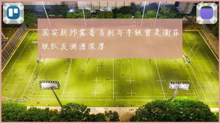 国安新帅蒙哥马利与李铁曾是谢菲联队友渊源深厚