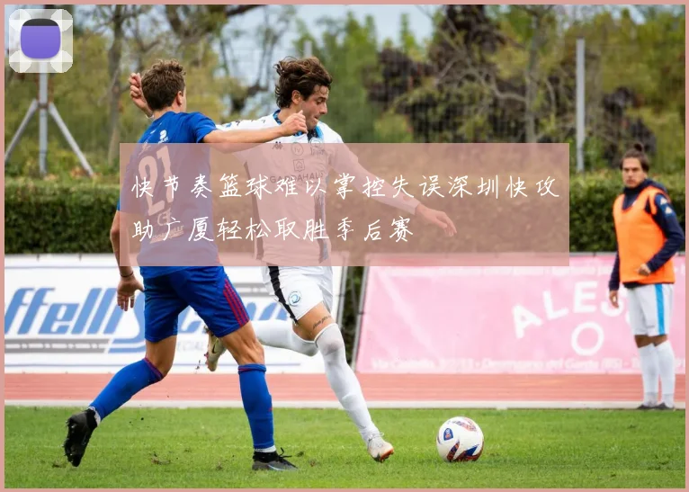 快节奏篮球难以掌控失误深圳快攻助广厦轻松取胜季后赛