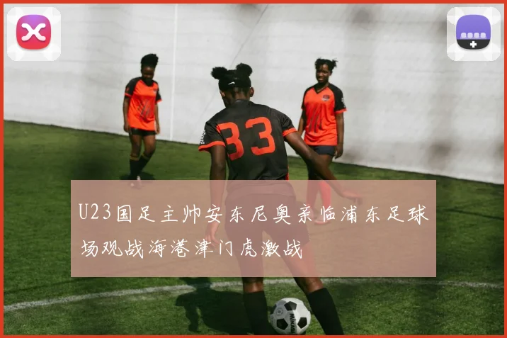 U23国足主帅安东尼奥亲临浦东足球场观战海港津门虎激战