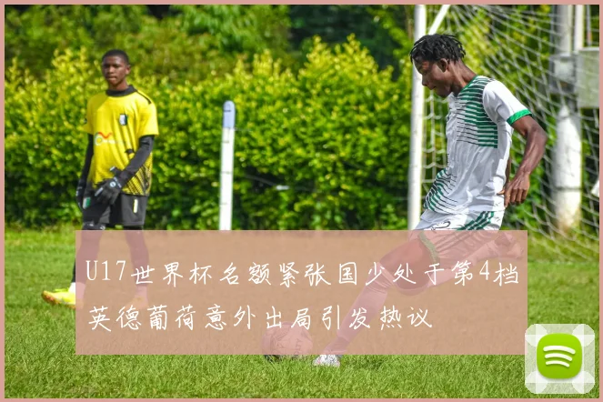 U17世界杯名额紧张国少处于第4档英德葡荷意外出局引发热议