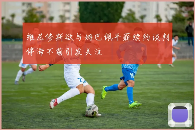 维尼修斯欲与姆巴佩平薪续约谈判停滞不前引发关注