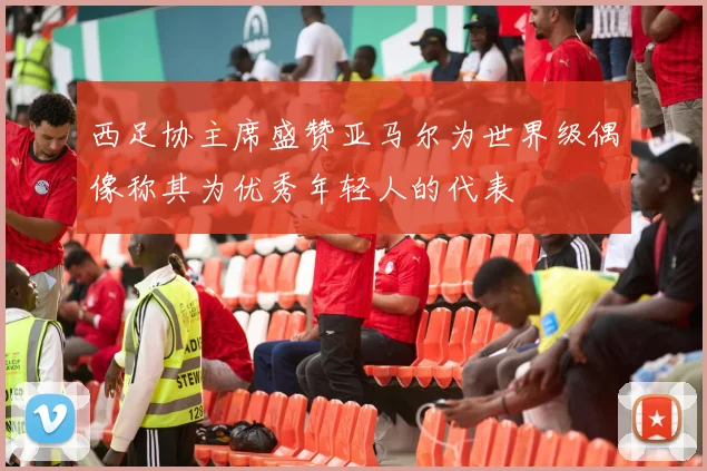 西足协主席盛赞亚马尔为世界级偶像称其为优秀年轻人的代表