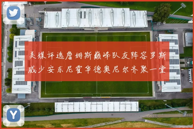 美媒评选詹姆斯巅峰队友阵容罗斯威少安东尼霍华德奥尼尔齐聚一堂