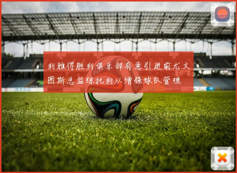 利雅得胜利俱乐部有意引进前尤文图斯总监琼托利以增强球队管理